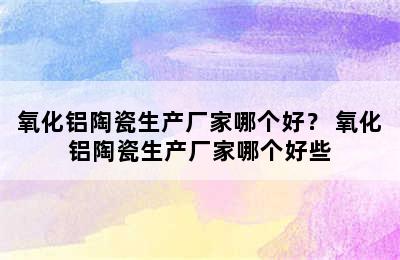 氧化铝陶瓷生产厂家哪个好？ 氧化铝陶瓷生产厂家哪个好些